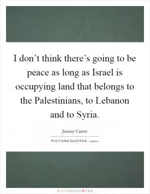 I don’t think there’s going to be peace as long as Israel is occupying land that belongs to the Palestinians, to Lebanon and to Syria Picture Quote #1
