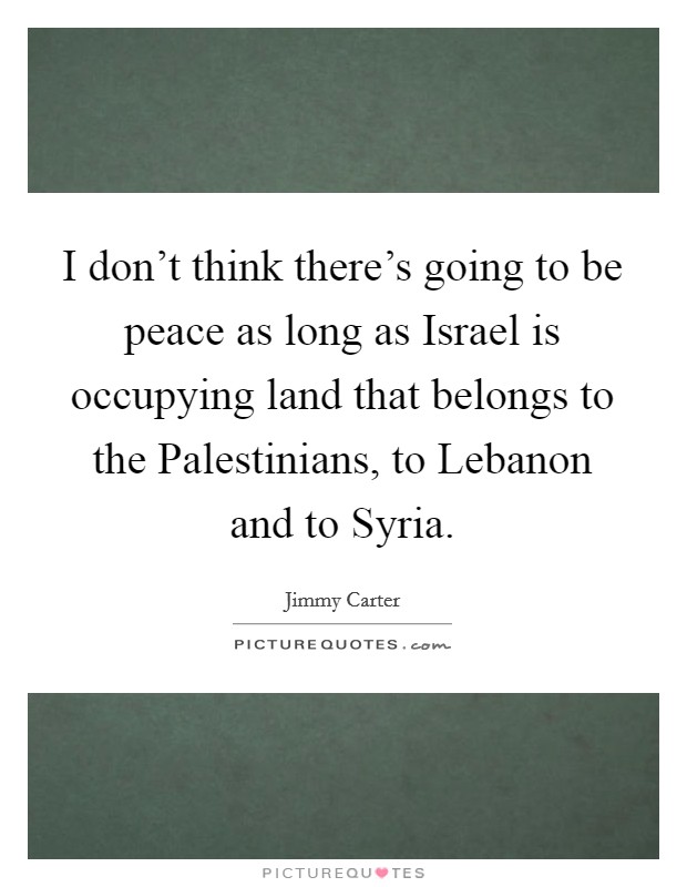 I don't think there's going to be peace as long as Israel is occupying land that belongs to the Palestinians, to Lebanon and to Syria. Picture Quote #1
