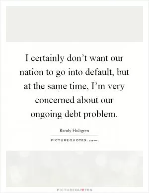 I certainly don’t want our nation to go into default, but at the same time, I’m very concerned about our ongoing debt problem Picture Quote #1