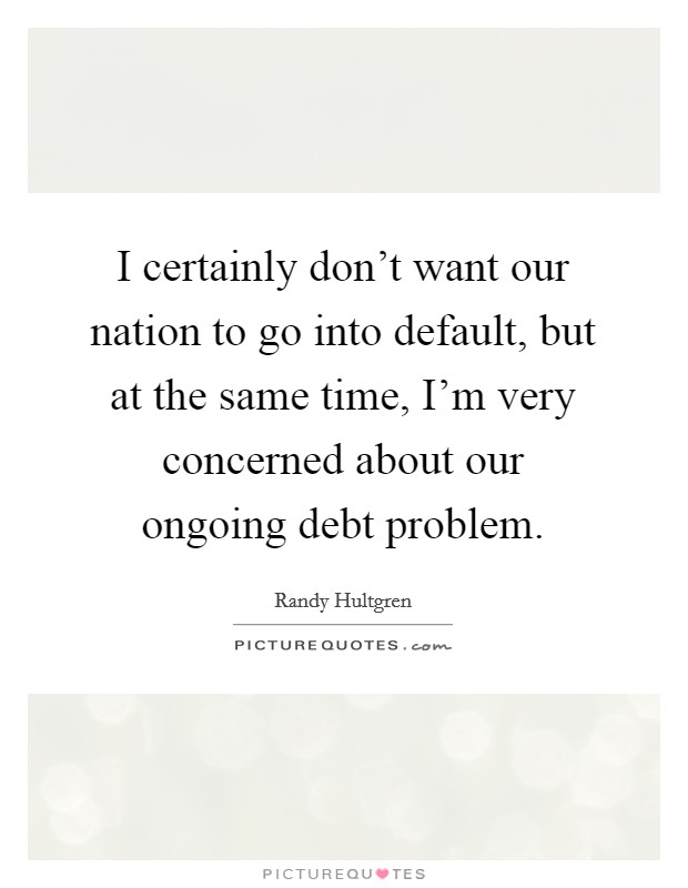 I certainly don't want our nation to go into default, but at the same time, I'm very concerned about our ongoing debt problem. Picture Quote #1