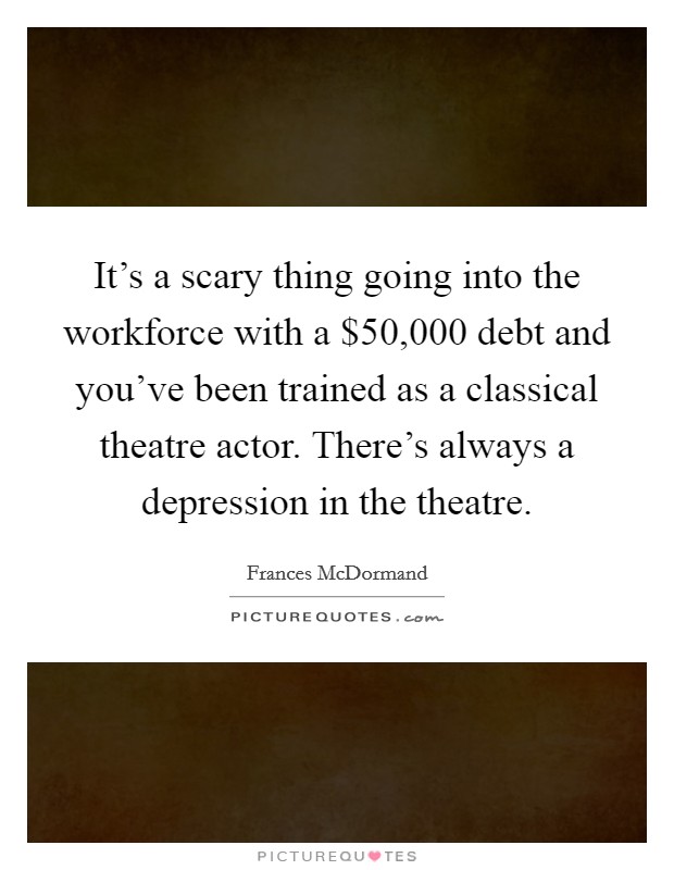 It's a scary thing going into the workforce with a $50,000 debt and you've been trained as a classical theatre actor. There's always a depression in the theatre. Picture Quote #1