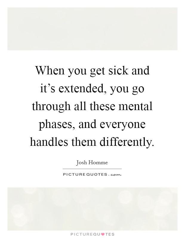 When you get sick and it's extended, you go through all these mental phases, and everyone handles them differently. Picture Quote #1