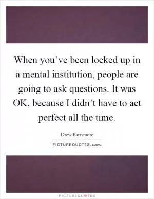 When you’ve been locked up in a mental institution, people are going to ask questions. It was OK, because I didn’t have to act perfect all the time Picture Quote #1