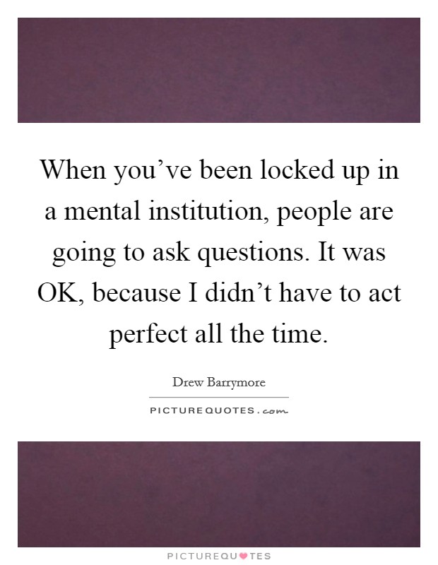 When you've been locked up in a mental institution, people are going to ask questions. It was OK, because I didn't have to act perfect all the time. Picture Quote #1