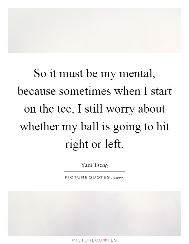 So it must be my mental, because sometimes when I start on the tee, I still worry about whether my ball is going to hit right or left. Picture Quote #1