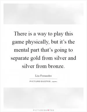 There is a way to play this game physically, but it’s the mental part that’s going to separate gold from silver and silver from bronze Picture Quote #1