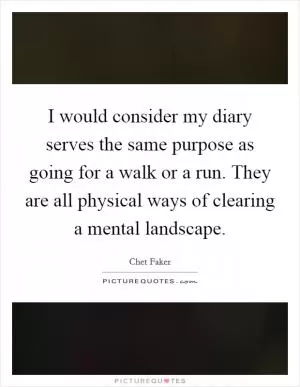 I would consider my diary serves the same purpose as going for a walk or a run. They are all physical ways of clearing a mental landscape Picture Quote #1