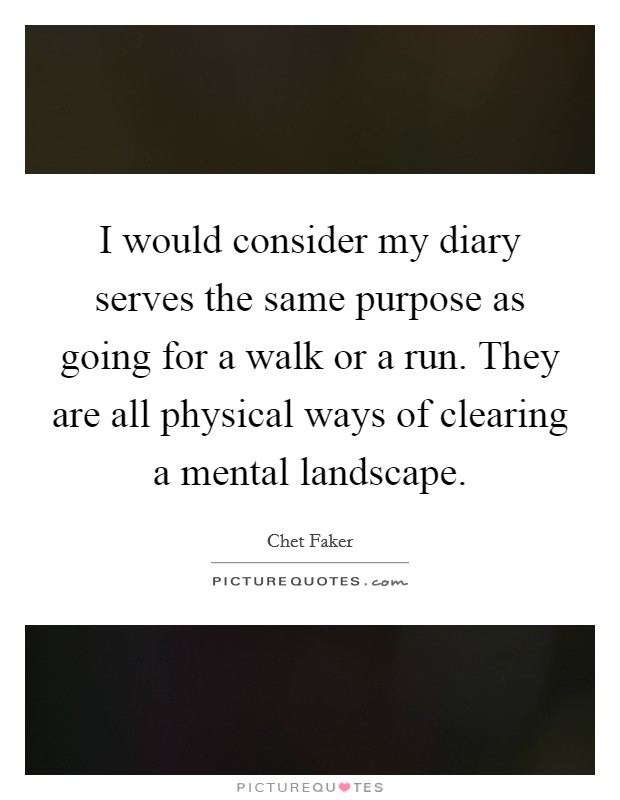 I would consider my diary serves the same purpose as going for a walk or a run. They are all physical ways of clearing a mental landscape. Picture Quote #1