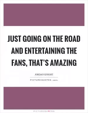 Just going on the road and entertaining the fans, that’s amazing Picture Quote #1