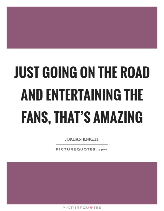 Just going on the road and entertaining the fans, that's amazing Picture Quote #1