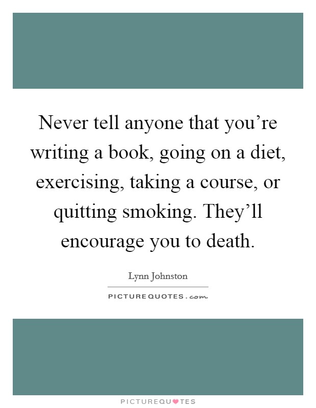 Never tell anyone that you're writing a book, going on a diet, exercising, taking a course, or quitting smoking. They'll encourage you to death. Picture Quote #1