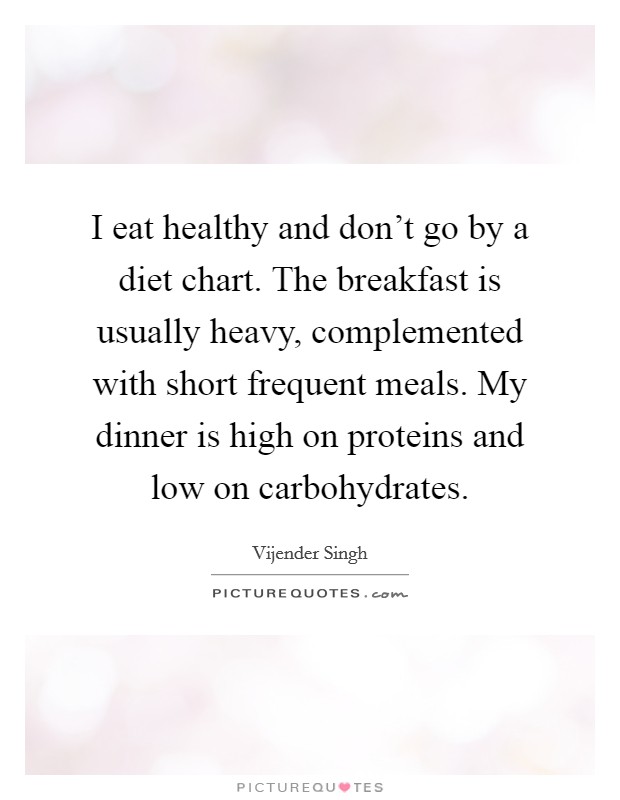 I eat healthy and don't go by a diet chart. The breakfast is usually heavy, complemented with short frequent meals. My dinner is high on proteins and low on carbohydrates. Picture Quote #1