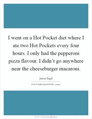 I went on a Hot Pocket diet where I ate two Hot Pockets every four hours. I only had the pepperoni pizza flavour. I didn’t go anywhere near the cheeseburger macaroni Picture Quote #1