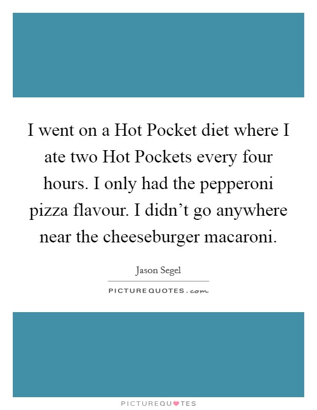 I went on a Hot Pocket diet where I ate two Hot Pockets every four hours. I only had the pepperoni pizza flavour. I didn't go anywhere near the cheeseburger macaroni. Picture Quote #1