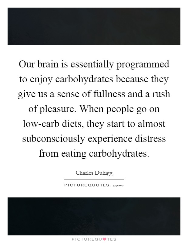 Our brain is essentially programmed to enjoy carbohydrates because they give us a sense of fullness and a rush of pleasure. When people go on low-carb diets, they start to almost subconsciously experience distress from eating carbohydrates. Picture Quote #1