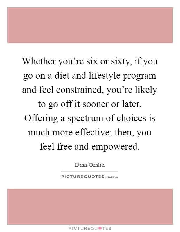 Whether you're six or sixty, if you go on a diet and lifestyle program and feel constrained, you're likely to go off it sooner or later. Offering a spectrum of choices is much more effective; then, you feel free and empowered. Picture Quote #1