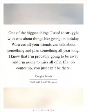 One of the biggest things I used to struggle with was about things like going on holiday. Whereas all your friends can talk about something and plan something all year long, I know that I’m probably going to be away and I’m going to miss all of it. If a job comes up, you just can’t be there Picture Quote #1