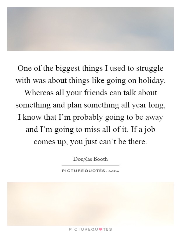 One of the biggest things I used to struggle with was about things like going on holiday. Whereas all your friends can talk about something and plan something all year long, I know that I'm probably going to be away and I'm going to miss all of it. If a job comes up, you just can't be there. Picture Quote #1