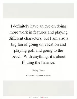I definitely have an eye on doing more work in features and playing different characters, but I am also a big fan of going on vacation and playing golf and going to the beach. With anything, it’s about finding the balance Picture Quote #1