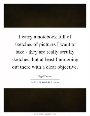 I carry a notebook full of sketches of pictures I want to take - they are really scruffy sketches, but at least I am going out there with a clear objective Picture Quote #1