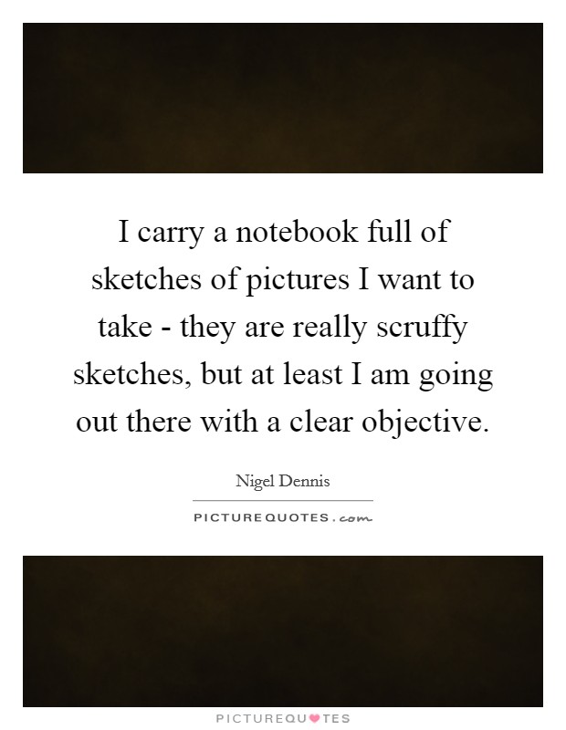 I carry a notebook full of sketches of pictures I want to take - they are really scruffy sketches, but at least I am going out there with a clear objective. Picture Quote #1