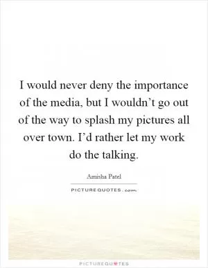 I would never deny the importance of the media, but I wouldn’t go out of the way to splash my pictures all over town. I’d rather let my work do the talking Picture Quote #1