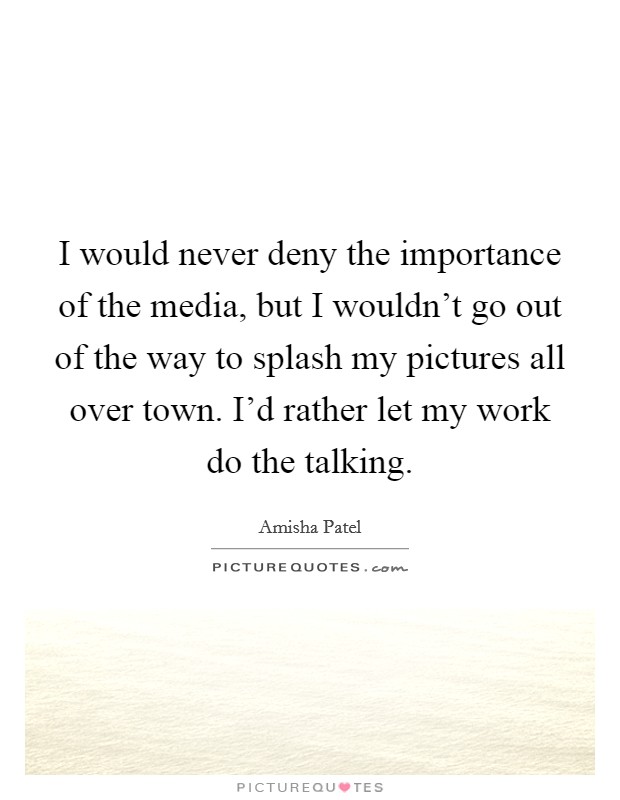 I would never deny the importance of the media, but I wouldn't go out of the way to splash my pictures all over town. I'd rather let my work do the talking. Picture Quote #1