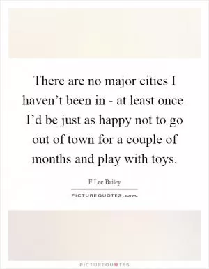 There are no major cities I haven’t been in - at least once. I’d be just as happy not to go out of town for a couple of months and play with toys Picture Quote #1