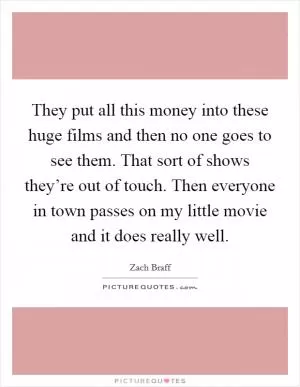They put all this money into these huge films and then no one goes to see them. That sort of shows they’re out of touch. Then everyone in town passes on my little movie and it does really well Picture Quote #1