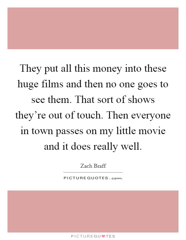 They put all this money into these huge films and then no one goes to see them. That sort of shows they're out of touch. Then everyone in town passes on my little movie and it does really well. Picture Quote #1