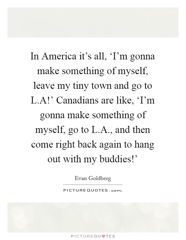 In America it's all, ‘I'm gonna make something of myself, leave my tiny town and go to L.A!' Canadians are like, ‘I'm gonna make something of myself, go to L.A., and then come right back again to hang out with my buddies!' Picture Quote #1