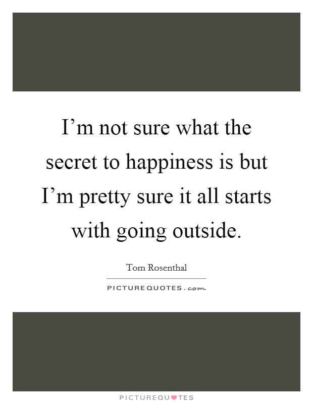 I'm not sure what the secret to happiness is but I'm pretty sure it all starts with going outside. Picture Quote #1