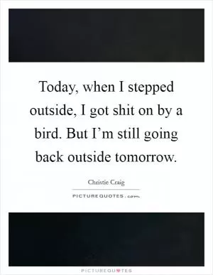Today, when I stepped outside, I got shit on by a bird. But I’m still going back outside tomorrow Picture Quote #1