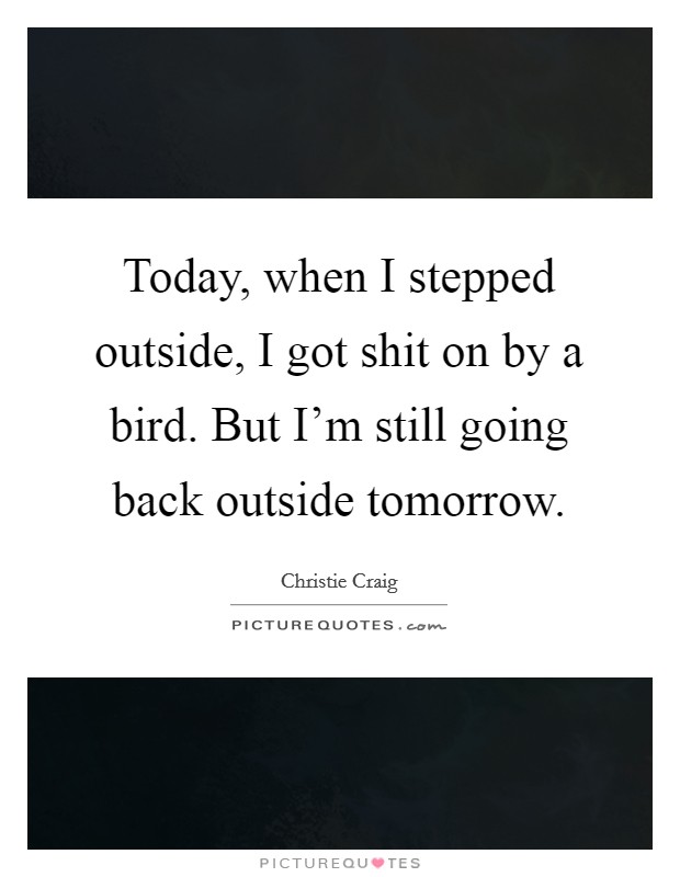 Today, when I stepped outside, I got shit on by a bird. But I'm still going back outside tomorrow. Picture Quote #1