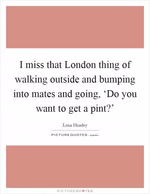 I miss that London thing of walking outside and bumping into mates and going, ‘Do you want to get a pint?’ Picture Quote #1