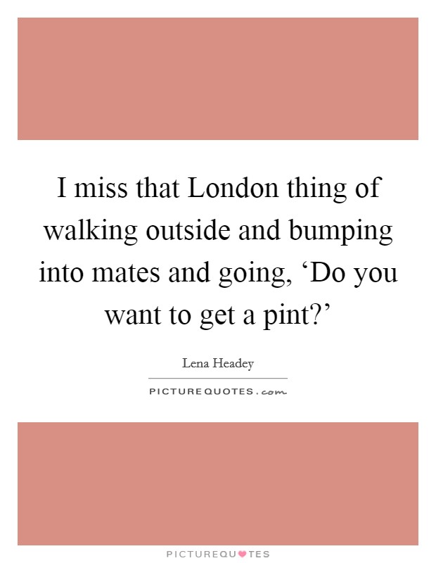 I miss that London thing of walking outside and bumping into mates and going, ‘Do you want to get a pint?' Picture Quote #1