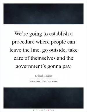 We’re going to establish a procedure where people can leave the line, go outside, take care of themselves and the government’s gonna pay Picture Quote #1