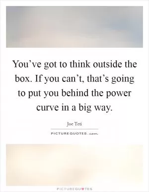 You’ve got to think outside the box. If you can’t, that’s going to put you behind the power curve in a big way Picture Quote #1