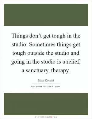 Things don’t get tough in the studio. Sometimes things get tough outside the studio and going in the studio is a relief, a sanctuary, therapy Picture Quote #1