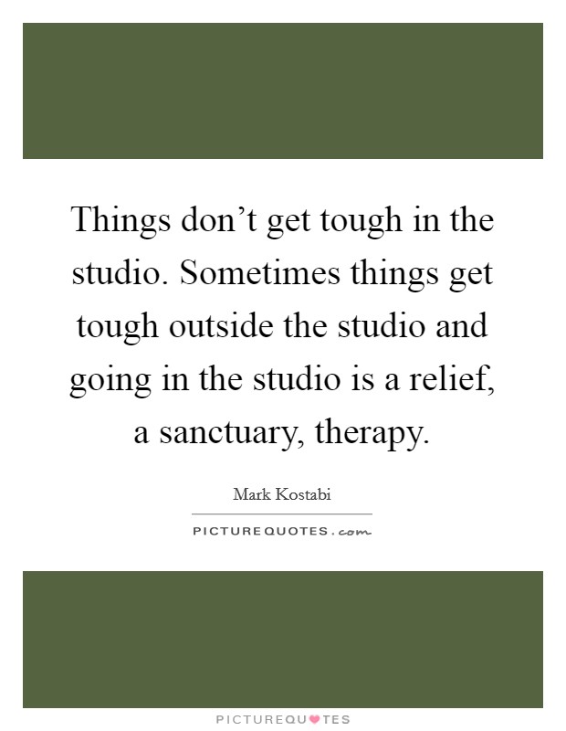 Things don't get tough in the studio. Sometimes things get tough outside the studio and going in the studio is a relief, a sanctuary, therapy. Picture Quote #1