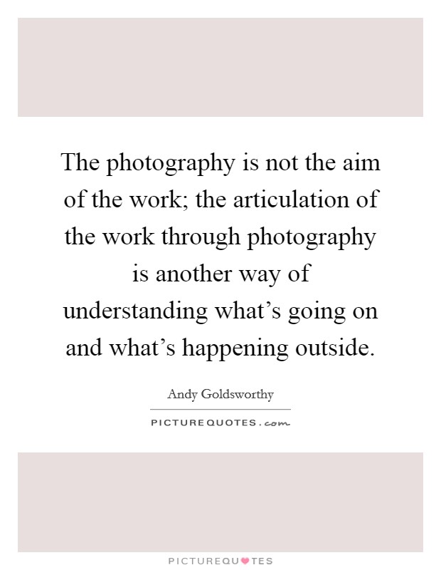 The photography is not the aim of the work; the articulation of the work through photography is another way of understanding what's going on and what's happening outside. Picture Quote #1