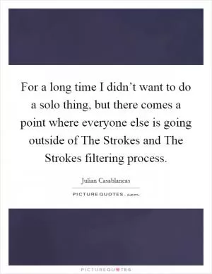 For a long time I didn’t want to do a solo thing, but there comes a point where everyone else is going outside of The Strokes and The Strokes filtering process Picture Quote #1