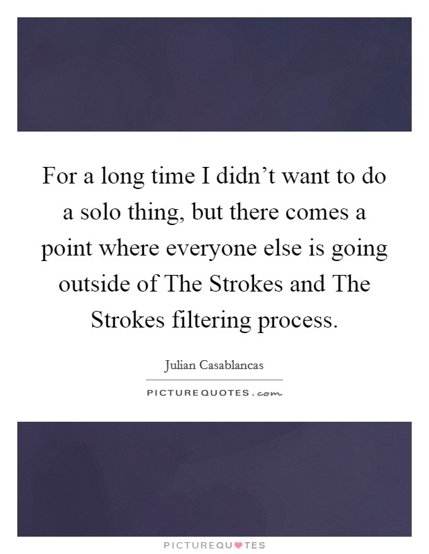 For a long time I didn't want to do a solo thing, but there comes a point where everyone else is going outside of The Strokes and The Strokes filtering process. Picture Quote #1