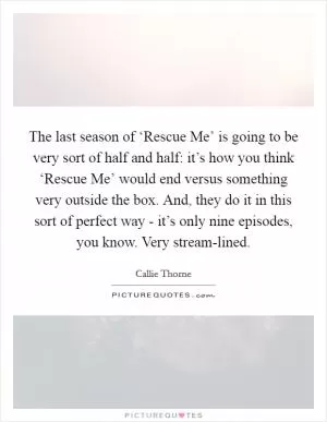 The last season of ‘Rescue Me’ is going to be very sort of half and half: it’s how you think ‘Rescue Me’ would end versus something very outside the box. And, they do it in this sort of perfect way - it’s only nine episodes, you know. Very stream-lined Picture Quote #1