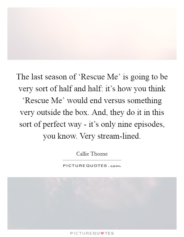 The last season of ‘Rescue Me' is going to be very sort of half and half: it's how you think ‘Rescue Me' would end versus something very outside the box. And, they do it in this sort of perfect way - it's only nine episodes, you know. Very stream-lined. Picture Quote #1