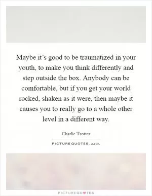 Maybe it’s good to be traumatized in your youth, to make you think differently and step outside the box. Anybody can be comfortable, but if you get your world rocked, shaken as it were, then maybe it causes you to really go to a whole other level in a different way Picture Quote #1
