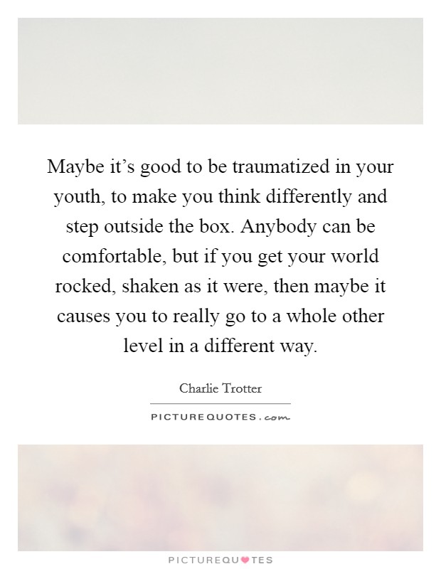 Maybe it's good to be traumatized in your youth, to make you think differently and step outside the box. Anybody can be comfortable, but if you get your world rocked, shaken as it were, then maybe it causes you to really go to a whole other level in a different way. Picture Quote #1