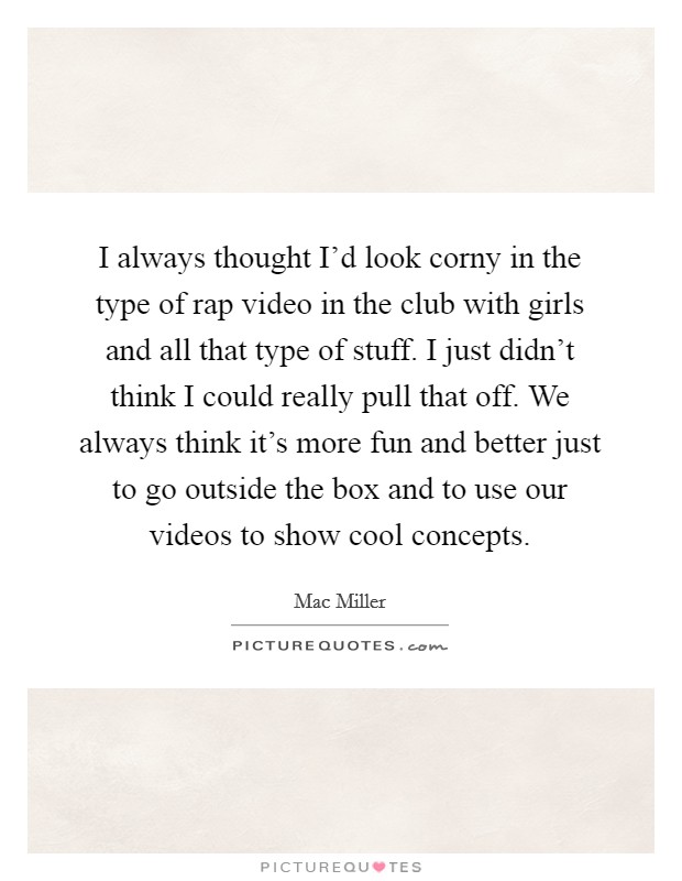 I always thought I'd look corny in the type of rap video in the club with girls and all that type of stuff. I just didn't think I could really pull that off. We always think it's more fun and better just to go outside the box and to use our videos to show cool concepts. Picture Quote #1