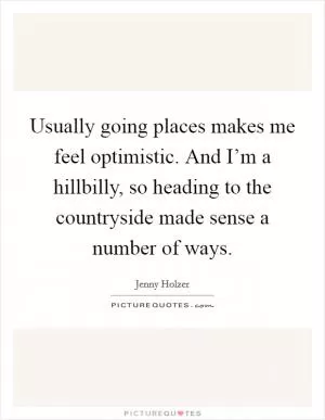 Usually going places makes me feel optimistic. And I’m a hillbilly, so heading to the countryside made sense a number of ways Picture Quote #1