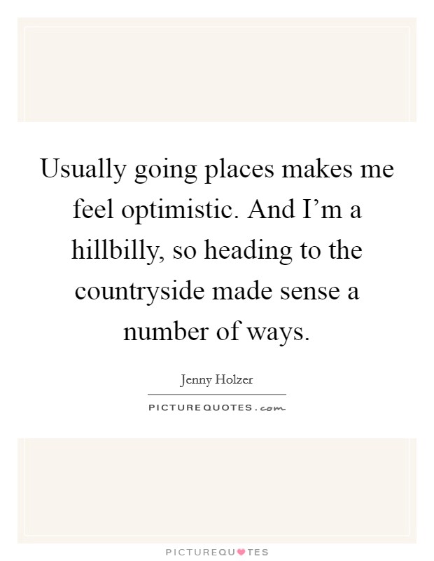 Usually going places makes me feel optimistic. And I'm a hillbilly, so heading to the countryside made sense a number of ways. Picture Quote #1